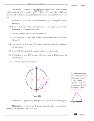 Divis˜oes de circunferˆencias
M ´ODULO 1 - AULA 8
Justiﬁcativa: Observando o triˆangulo retˆangulo AMC de hipotenusa
AC, temos que CM = MD = R2 − (R
2
)2 = R
√
3
2
, logo CD = R
√
3 que
corresponde ao lado do triˆangulo eq¨uil´atero inscrito na circunferˆencia de raio
R.
Problema 3: Dividir uma circunferˆencia em 5, 10, 20 etc partes iguais.
Resolu¸c˜ao:
3.1 Trace o diˆametro AB na circunferˆencia. Em seguida, trace outro
diˆametro CD perpendicular `a AB;
3.2 Divida ao meio o raio AO em um ponto E;
3.3 Com centro em E e raio ED, descreva um arco que corte o diˆametro
AB em G;
3.4 Com centro em D e raio DG, descreva um arco que corte a circun-
ferˆencia em I;
3.5 O arco DI determinado ´e a quinta parte da circunferˆencia;
3.6 Dividindo-se o arco DI ao meio, obtem-se ent˜ao a d´ecima parte da
circunferˆencia;
3.7 O processo segue sucessivamente.
(1) Vimos na quarta aula,
que o segmento ´aureo de um
segmento dado de medida a
possui medida x, tal que
x
a
= a−x
x
e que sua
constru¸c˜ao ´e obtida pelo
rebatimento da hipotenusa
de um triˆangulo retˆangulo,
de catetos a e a
2
, sobre o
cateto de medida a
2
.
Figura 131
Justiﬁcativa: A justiﬁcativa deste processo decorre de duas aﬁrma¸c˜oes:
Aﬁrma¸c˜ao 1: O lado de um dec´agono regular inscrito em uma circun-
ferˆencia ´e o segmento ´aureo(1)
do raio.
105 CEDERJ
 