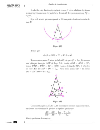 Divis˜oes de circunferˆencias
Sendo R o raio da circunferˆencia de centro O e L10 o lado do dec´agono
regular inscrito em uma circunferˆencia de raio R, devemos provar que L10
R
=
R−L10
L10
.
Seja AB o arco que corresponde a d´ecima parte da circunferˆencia de
raio R.
Figura 132
Temos que:
OAB = OBA = 72o
e AOB = 36o
Tomamos um ponto D sobre ao lado OB tal que AD = L10. Formamos
um triˆangulo is´osceles ADB de base DB. Assim ADB = ABD = 72o
,
donde DAB = DAO = 36o
= AOD. Logo o triˆangulo ADO ´e is´osceles
de base AO, da´ı DO = DA = L10. Neste caso, como OB = R, ent˜ao
DB = OB − OD = R − L10.
Figura 133
Como os triˆangulos ADB e OAB possuem os mesmos ˆangulos internos,
ent˜ao eles s˜ao semelhantes gerando a seguinte propor¸c˜ao:
AB
OB
=
BD
AB
⇒
L10
R
=
R − L10
L10
Como quer´ıamos demonstrar.
CEDERJ 106
 