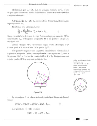 Divis˜oes de circunferˆencias
M ´ODULO 1 - AULA 8
Identiﬁcando por L6 = R o lado do hex´agono regular e por L5 o lado
do pent´agono inscritos na mesma circunferˆencia de raio R e centro O temos
a seguinte aﬁrma¸c˜ao.
Aﬁrma¸c˜ao 2: L6 = R e L10 s˜ao os catetos de um triˆangulo retˆangulo
cuja hipotenusa ´e L5.
J´a sabemos pela aﬁrma¸c˜ao 1, que:
L10
R
=
R − L10
L10
⇒ L2
10 = R(R − L10). (1)
Numa circunferˆencia de centro O e raio R, constru´ımos um segmento AB de
comprimento L10, prolongamos o segmento AB a um ponto C tal que AC
seja igual a R.
Como o triˆangulo ACO ´e is´osceles de ˆangulo oposto `a base igual a 72o
e lados iguais a R, ent˜ao a base OC ´e igual a L5
(1)
.
Pelo ponto C tra¸camos uma tangente `a circunferˆencia e chamamos D
o ponto de tangˆencia. Assim, o triˆangulo ODC ´e retˆangulo em D, onde a
hipotenusa ´e OC = L5 e um dos catetos ´e OD = R = L6. Resta mostrar que
o outro cateto CD tem a mesma medida de L10.
(1)Em um pent´agono regular
inscrito em uma
circunferˆencia de raio R e
centro O, se unirmos o
centro a dois v´ertices
consecutivos, formamos um
triˆangulo is´osceles de ˆangulo
oposto `a base igual
360o
5
= 72o.
Figura 134
Da potˆencia de C em rela¸c˜ao `a circunferˆencia (Veja Geometria B´asica)
temos:
(CD)2
= CA.CB ⇒ (CD)2
= R(R − L10). (2)
Das igualdades (1) e (2), obtemos:
(CD)2
= L2
10 ⇒ CD = L10 .
107 CEDERJ
 