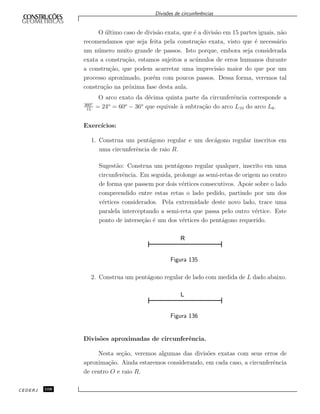 Divis˜oes de circunferˆencias
O ´ultimo caso de divis˜ao exata, que ´e a divis˜ao em 15 partes iguais, n˜ao
recomendamos que seja feita pela constru¸c˜ao exata, visto que ´e necess´ario
um n´umero muito grande de passos. Isto porque, embora seja considerada
exata a constru¸c˜ao, estamos sujeitos a ac´umulos de erros humanos durante
a constru¸c˜ao, que podem acarretar uma imprecis˜ao maior do que por um
processo aproximado, por´em com poucos passos. Dessa forma, veremos tal
constru¸c˜ao na pr´oxima fase desta aula.
O arco exato da d´ecima quinta parte da circunferˆencia corresponde a
360o
15
= 24o
= 60o
− 36o
que equivale `a subtra¸c˜ao do arco L10 do arco L6.
Exerc´ıcios:
1. Construa um pent´agono regular e um dec´agono regular inscritos em
uma circunferˆencia de raio R.
Sugest˜ao: Construa um pent´agono regular qualquer, inscrito em uma
circunferˆencia. Em seguida, prolonge as semi-retas de origem no centro
de forma que passem por dois v´ertices consecutivos. Apoie sobre o lado
compreendido entre estas retas o lado pedido, partindo por um dos
v´ertices considerados. Pela extremidade deste novo lado, trace uma
paralela interceptando a semi-reta que passa pelo outro v´ertice. Este
ponto de interse¸c˜ao ´e um dos v´ertices do pent´agono requerido.
R
Figura 135
2. Construa um pent´agono regular de lado com medida de L dado abaixo.
Figura 136
Divis˜oes aproximadas de circunferˆencia.
Nesta se¸c˜ao, veremos algumas das divis˜oes exatas com seus erros de
aproxima¸c˜ao. Ainda estaremos considerando, em cada caso, a circunferˆencia
de centro O e raio R.
CEDERJ 108
 