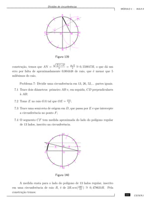 Divis˜oes de circunferˆencias
M ´ODULO 1 - AULA 8
Figura 139
constru¸c˜ao, temos que AN =
√
(R
2
)2+R2
2
= R
√
5
4
∼= 0, 559017R, o que d´a um
erro por falta de aproximadamente 0,004448 de raio, que ´e menor que 5
mil´esimos do raio.
Problema 7: Dividir uma circunferˆencia em 13, 26, 52,... partes iguais.
7.1 Trace dois diˆametros: primeiro AB e, em seguida, CD perpendiculares
`a AB;
7.2 Tome E no raio OA tal que OE = OA
4
;
7.3 Trace uma semi-reta de origem em D, que passa por E e que intercepte
a circunferˆencia no ponto F;
7.4 O segmento CF tem medida aproximada do lado do pol´ıgono regular
de 13 lados, inscrito na circunferˆencia.
Figura 140
A medida exata para o lado do pol´ıgono de 13 lados regular, inscrito
em uma circunferˆencia de raio R, ´e de 2R.sen(180o
13
) ∼= 0, 478631R. Pela
constru¸c˜ao temos:
111 CEDERJ
 