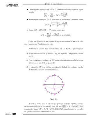Divis˜oes de circunferˆencias
• Os triˆangulos retˆangulos CFD e EOD s˜ao semelhantes e geram a pro-
por¸c˜ao
CF
CD
=
OE
ED
⇔ CF =
CD.OE
ED
;
• No triˆangulo retˆangulo EOD, aplicando o Teorema de Pit´agoras, temos
ED = R2 + (
R
4
)2 =
R
√
17
4
;
• Como CD = 2R e OE = OA
4
, ent˜ao temos que:
CF =
2R.R
4
R
√
17
4
=
2R
√
17
17
∼= 0, 485071R;
O que nos d´a um erro por excesso de aproximadamente 0,00644 de raio,
que ´e menor que 7 mil´esimos do raio.
Problema 8: Dividir uma circunferˆencia em 15, 30, 60,... partes iguais.
8.1 Trace dois diˆametros: primeiro AB e, em seguida, CD perpendiculares
`a AB;
8.2 Com centro em A e abertura AC, constru´ımos uma circunferˆencia que
intercepta o raio OB no ponto E;
8.3 O segmento OE tem medida aproximada do lado do pol´ıgono regular
de 15 lados, inscrito na circunferˆencia.
Figura 141
A medida exata para o lado do pol´ıgono de 15 lados regular, inscrito
em uma circunferˆencia de raio R, ´e de 2R.sen(180o
15
) ∼= 0, 4158233R. Pela
constru¸c˜ao, temos OE = R
√
2−R ∼= 0, 4142135R, gerando um erro por falta
de aproximadamente 0,0016098 de raio.
CEDERJ 112
 