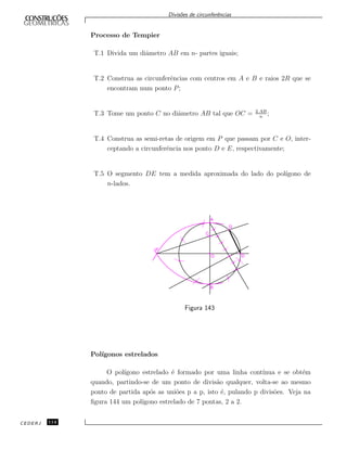 Divis˜oes de circunferˆencias
Processo de Tempier
T.1 Divida um diˆametro AB em n- partes iguais;
T.2 Construa as circunferˆencias com centros em A e B e raios 2R que se
encontram num ponto P;
T.3 Tome um ponto C no diˆametro AB tal que OC = 2.AB
n
;
T.4 Construa as semi-retas de origem em P que passam por C e O, inter-
ceptando a circunferˆencia nos ponto D e E, respectivamente;
T.5 O segmento DE tem a medida aproximada do lado do pol´ıgono de
n-lados.
Figura 143
Pol´ıgonos estrelados
O pol´ıgono estrelado ´e formado por uma linha cont´ınua e se obt´em
quando, partindo-se de um ponto de divis˜ao qualquer, volta-se ao mesmo
ponto de partida ap´os as uni˜oes p a p, isto ´e, pulando p divis˜oes. Veja na
ﬁgura 144 um pol´ıgono estrelado de 7 pontas, 2 a 2.
CEDERJ 114
 
