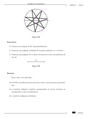 Divis˜oes de circunferˆencias
M ´ODULO 1 - AULA 8
Figura 144
Exerc´ıcios:
3. Construa um ˆangulo de 64o
aproximadamente.
4. Construa um pol´ıgono estrelado de 9 pontas pulando 4 a 4 v´ertices.
5. Construa um pol´ıgono de 11 lados circunscrito a uma circunferˆencia de
raio R.
Figura 145
Resumo
Nesta aula, vocˆe aprendeu...
• a dividir circunferˆencia por processos exatos e por processos aproxima-
dos;
• a construir pol´ıgonos regulares aproximados ou exatos, inscritos ou
circunscritos a uma circunferˆencia;
• a construir pol´ıgonos estrelados.
115 CEDERJ
 