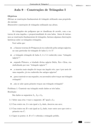 Constru¸c˜oes de Triˆangulos I
M ´ODULO 1 - AULA 9
Aula 9 – Constru¸c˜oes de Triˆangulos I
Objetivos
Efetuar as constru¸c˜oes fundamentais de triˆangulo utilizando suas proprieda-
des iniciais;
Desenvolver constru¸c˜oes de triˆangulos utilizando sua altura.
Os triˆangulos s˜ao pol´ıgonos que se classiﬁcam de acordo, com a na-
tureza de seus ˆangulos, e proporcionalidade de seus lados. Antes de iniciar-
mos as constru¸c˜oes fundamentais de triˆangulos, faremos algumas observa¸c˜oes
hist´oricas sobre os triˆangulos retˆangulos.
Vocˆe sabia que:
• ...o famoso teorema de Pit´agoras j´a era conhecido pelos antigos eg´ıpcios,
no caso particular do triˆangulo de lados 3, 4 e 5?
• ...o triˆangulo retˆangulo de lados 3, 4 e 5 ´e conhecido como “triˆangulo
eg´ıpcio”?
• ...segundo Plutarco, a trindade divina eg´ıpcia Os´ıris, ´Iris e Orus, era
simbolizada por esse “triˆangulo eg´ıpcio”?
• ...a maneira mais simples de tra¸car um ˆangulo reto, que ´e por meio de
uma esquadro, j´a era conhecida dos antigos eg´ıpcios?
• ...para construir-se um esquadro, era necess´ario saber tra¸car um triˆangulo
retˆangulo?
• ...n˜ao se sabe quem primeiro tra¸cou um triˆangulo retˆangulo?
Problema 1: Construir um triˆangulo sendo dados os trˆes lados.
Resolu¸c˜ao:
S˜ao dados os segmentos L1, L2 e L3.
1.1 Sobre uma reta r trace o segmento AC igual a L1;
1.2 Com centro em A e raio igual a L2 dado, descreva um arco;
1.3 Com centro em B e raio igual ao L3 dado, trace outro arco que corte o
primeiro em C;
1.4 Ligue os pontos A, B e C e obtenha o triˆangulo pedido.
117 CEDERJ
 