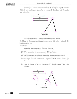 Constru¸c˜oes de Triˆangulos I
Observa¸c˜ao: Pela condi¸c˜ao de existˆencia de triˆangulos (veja Geometria
B´asica), este problema ´e imposs´ıvel se a soma de dois lados n˜ao for maior
que o terceiro.
L1
L2
L3
L1
r A B
C
Figura 146
O pr´oximo problema ´e um axioma da Geometria B´asica.
Problema 2: Construir um triˆangulo sendo dados dois lados e o ˆangulo de-
terminado por eles.
Resolu¸c˜ao:
S˜ao dados os segmentos L1, L2 e um ˆangulo α.
2.1 Sobre uma reta r trace o segmento AB igual a L1;
2.2 Na extremidade A, construa um ˆangulo igual ao ˆangulo α dado;
2.3 Prolongue este lado construindo o segmento AC de mesma medida que
L2;
2.4 Ligue os pontos A, B e C e obtenha o triˆangulo pedido (veja a Fi-
gura 147).
L1
L2
L1
r A B
C
a
Figura 147
CEDERJ 118
 