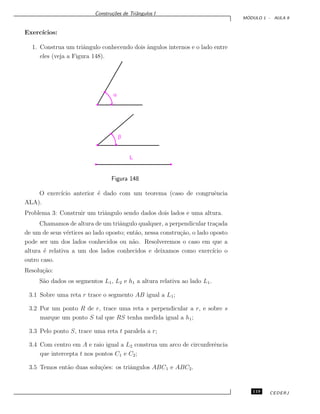 Constru¸c˜oes de Triˆangulos I
M ´ODULO 1 - AULA 9
Exerc´ıcios:
1. Construa um triˆangulo conhecendo dois ˆangulos internos e o lado entre
eles (veja a Figura 148).
a
b
L
Figura 148
O exerc´ıcio anterior ´e dado com um teorema (caso de congruˆencia
ALA).
Problema 3: Construir um triˆangulo sendo dados dois lados e uma altura.
Chamamos de altura de um triˆangulo qualquer, a perpendicular tra¸cada
de um de seus v´ertices ao lado oposto; ent˜ao, nessa constru¸c˜ao, o lado oposto
pode ser um dos lados conhecidos ou n˜ao. Resolveremos o caso em que a
altura ´e relativa a um dos lados conhecidos e deixamos como exerc´ıcio o
outro caso.
Resolu¸c˜ao:
S˜ao dados os segmentos L1, L2 e h1 a altura relativa ao lado L1.
3.1 Sobre uma reta r trace o segmento AB igual a L1;
3.2 Por um ponto R de r, trace uma reta s perpendicular a r, e sobre s
marque um ponto S tal que RS tenha medida igual a h1;
3.3 Pelo ponto S, trace uma reta t paralela a r;
3.4 Com centro em A e raio igual a L2 construa um arco de circunferˆencia
que intercepta t nos pontos C1 e C2;
3.5 Temos ent˜ao duas solu¸c˜oes: os triˆangulos ABC1 e ABC2.
119 CEDERJ
 