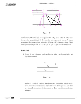Constru¸c˜oes de Triˆangulos I
L1
h1
L2
t
C1 C2
S
r R A B
s
Figura 149
Justiﬁcativa: Observe que, se os pontos C1 e C2 est˜ao sobre t, ent˜ao eles
devem estar uma distˆancia h1 de r que ´e a reta suporte da base AB. Logo,
as alturas relativas a AB nos triˆangulos ABC1 e ABC2 ´e a altura dada. Al´em
disso, por constru¸c˜ao AB = L1 e AC1 = AC2 = L2 que s˜ao os lados dados.
Exerc´ıcios:
2. Construir um triˆangulo conhecendo dois lados e a altura relativa ao
lado desconhecido.
L1
L2
h3
Figura 150
Sugest˜ao: Construa a altura perpendicular a uma reta r, logo a seguir
construa os lados utilizando a extremidade da altura que n˜ao pertence
a r obtendo os outros v´ertices sobre r. Este exerc´ıcio possui duas
solu¸c˜oes.
CEDERJ 120
 