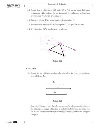 Constru¸c˜oes de Triˆangulos I
4.1 Constr´oi-se o triˆangulo ABD onde AB e BD s˜ao os lados dados do
problema e AD ´e o dobro da mediana dada do problema, utilizando o
processo que resolveu o problema 1;
4.2 Une-se o v´ertice B ao ponto m´edio, M, do lado AD;
4.3 Prolonga-se o segmento BM at´e o ponto C tal que MC = BM;
4.4 O triˆangulo ABC ´e a solu¸c˜ao do problema;
L1
L2
m3 B
MAr D
C
Figura 152
Exerc´ıcios:
3. Construir um triˆangulo conhecendo dois lados, L1 e L2, e a mediana,
m1, relativa a L1.
L1
L2
m1
Figura 153
Sugest˜ao: Marque o lado L1 sobre uma reta obtendo assim dois v´ertices
do triˆangulo, a seguir utilizando a metade deste lado, a mediana e o
outro lado construa um triˆangulo obtendo o terceiro v´ertice do triˆangulo
desejado.
CEDERJ 122
 
