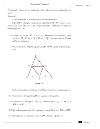 Constru¸c˜oes de Triˆangulos I
M ´ODULO 1 - AULA 9
Problema 5: Construir um triˆangulo conhecendo os pontos m´edios dos trˆes
lados.
Resolu¸c˜ao:
Vamos investigar o problema supostamente resolvido.
Seja ABC o triˆangulo solu¸c˜ao para o problema, M1, M2 e M3 os pontos
m´edios dos lados BC, AC e AB, respectivamente. Efetuemos as seguintes
constru¸c˜oes em ABC:
• Unindo os pontos M1, M2 e M3, formamos um triˆangulo onde
M1M2 = AB
2
, M1M3 = AC
2
e M2M3 = BC
2
, pela propriedade de base
m´edia de triˆangulo;
• Os quadril´ateros AM3M1M2, BM3M2M1 e CM1M3M2 s˜ao paralelogra-
mos.
A
M‡‡3M‡‡2
C‡ BM‡‡1
Figura 154
Neste caso podemos solucionar o problema atrav´es dos seguintes passos:
5.1 Constr´oi-se o triˆangulo M1M2M3 unindo os trˆes pontos;
5.2 Constr´oi-se o triˆangulo AM2M3, considerando AM2 = M1M3 e
AM3 = M1M2;
5.3 No prolongamento de AM3 tomamos o ponto B tal que AM3 = BM3;
5.4 Prolongando os segmentos AM2 e BM1 obtemos o ponto C;
123 CEDERJ
 