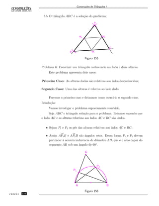 Constru¸c˜oes de Triˆangulos I
5.5 O triˆangulo ABC ´e a solu¸c˜ao do problema;
A
M‡‡3
M‡‡2
C‡
B M‡‡1
Figura 155
Problema 6: Construir um triˆangulo conhecendo um lado e duas alturas.
Este problema apresenta dois casos:
Primeiro Caso: As alturas dadas s˜ao relativas aos lados desconhecidos;
Segundo Caso: Uma das alturas ´e relativa ao lado dado.
Faremos o primeiro caso e deixamos como exerc´ıcio o segundo caso.
Resolu¸c˜ao:
Vamos investigar o problema supostamente resolvido.
Seja ABC o triˆangulo solu¸c˜ao para o problema. Estamos supondo que
o lado AB e as alturas relativas aos lados AC e BC s˜ao dados.
• Sejam P1 e P2 os p´es das alturas relativas aos lados AC e BC;
• Assim AP1B e AP2B s˜ao ˆangulos retos. Dessa forma P1 e P2 devem
pertencer `a semicircunferˆencia de diˆametro AB, que ´e o arco capaz do
segmento AB sob um ˆangulo de 90o
.
P1
P2
A B
C
Figura 156
CEDERJ 124
 