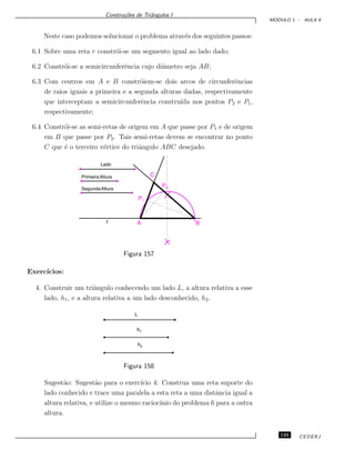 Constru¸c˜oes de Triˆangulos I
M ´ODULO 1 - AULA 9
Neste caso podemos solucionar o problema atrav´es dos seguintes passos:
6.1 Sobre uma reta r constr´oi-se um segmento igual ao lado dado;
6.2 Constr´oi-se a semicircunferˆencia cujo diˆametro seja AB;
6.3 Com centros em A e B constr´oiem-se dois arcos de circunferˆencias
de raios iguais a primeira e a segunda alturas dadas, respectivamente
que interceptam a semicircunferˆencia constru´ıda nos pontos P2 e P1,
respectivamente;
6.4 Constr´oi-se as semi-retas de origem em A que passe por P1 e de origem
em B que passe por P2. Tais semi-retas devem se encontrar no ponto
C que ´e o terceiro v´ertice do triˆangulo ABC desejado.
Lado
PrimeiraAltura
SegundaAltura
r A B
C
P2
P1
Figura 157
Exerc´ıcios:
4. Construir um triˆangulo conhecendo um lado L, a altura relativa a esse
lado, h1, e a altura relativa a um lado desconhecido, h2.
L
h1
h2
Figura 158
Sugest˜ao: Sugest˜ao para o exerc´ıcio 4: Construa uma reta suporte do
lado conhecido e trace uma paralela a esta reta a uma distˆancia igual a
altura relativa, e utilize o mesmo racioc´ınio do problema 6 para a outra
altura.
125 CEDERJ
 