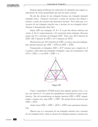 Constru¸c˜oes de Triˆangulos I
Existem alguns problemas de constru¸c˜oes de triˆangulos que exigem co-
nhecimento de certas propriedades que n˜ao s˜ao muito comuns.
Os p´es das alturas de um triˆangulo formam um triˆangulo chamado
triˆangulo ´ortico. Chama-se ortocentro o ponto de encontro das alturas e
incentro o ponto de encontro das bissetrizes internas. Vocˆe sabia que o or-
tocentro de um triˆangulo coincide com o incentro de seu triˆangulo ´ortico?
Vejamos a demonstra¸c˜ao deste fato.
Sejam ABC um triˆangulo, D, E e F os p´es das alturas relativas aos
v´ertice A, B e C, respectivamente, e O o ortocentro deste triˆangulo. Devemos
provar que O ´e o incentro do triˆangulo DEF. Neste caso AD ´e bissetriz de
EDF, BE ´e bissetriz de DEF e CF ´e bissetriz de EFD.
Mostraremos que AD ´e bissetriz de EDF, os outros casos s˜ao an´alogos.
Isso equivale mostrar que ADF = EDA ou ODF = EDO.
Comparando os triˆangulos ABE e ACF notamos que o ˆangulo em A
´e comum e al´em disso s˜ao triˆangulos retˆangulos. Logo s˜ao semelhantes e da´ı
FCA = EBA = α ou OCE = OBF = α.
B D C
F E
A
a a a a
O
Figura 159
Como o quadril´atero FODB possui dois ˆangulos opostos retos, a sa-
ber, nos v´ertices F e D, ent˜ao este quadril´atero ´e inscrit´ıvel em uma circun-
ferˆencia. Em tal circunferˆencia os ˆangulos inscritos OBF e ODF compre-
endem o mesmo arco, logo OBF = ODF. Da mesma forma mostra-se que
ODE = OCE.
Assim temos ODF = OBF = OCE = ODE como quer´ıamos demons-
trar.
Observe que se o ortocentro de um triˆangulo coincide com o incentro
de seu triˆangulo ´ortico, ent˜ao as alturas do triˆangulo possuem a mesma reta
CEDERJ 126
 