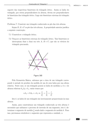 Constru¸c˜oes de Triˆangulos I
M ´ODULO 1 - AULA 9
suporte das respectivas bissetrizes do triˆangulo ´ortico. Assim os lados do
triˆangulo, por serem perpendiculares `as alturas, devem ser perpendiculares
`as bissetrizes dos triˆangulo ´ortico. Logo s˜ao bissetrizes externas do triˆangulo
´ortico.
Problema 7: Construir um triˆangulo conhecendo os p´es das trˆes alturas.
Sejam D, E e F os p´es das trˆes alturas. A propriedade anterior justiﬁca
a seguinte constru¸c˜ao:
7.1 Constr´oi-se o triˆangulo ´ortico;
7.2 Tra¸ca-se as bissetrizes externas do triˆangulo ´ortico. Tais bissetrizes se
interceptam duas a duas em trˆes A, B e C, que s˜ao os v´ertices do
triˆangulo procurado.
D
B
E
F
A
Figura 160
Pela Geometria B´asica, sabemos que a ´area de um triˆangulo corres-
ponde `a metade do produto da medida de um de seus lados por sua altura
relativa. Neste caso, se um triˆangulo possui os lados de medidas a, b e c de
alturas relativas ha,hb e hc, ent˜ao temos que:
a.ha = b.hb = c.hc ⇔
a
1
ha
=
b
1
hb
=
c
1
hc
.
Isto ´e, os lados de um triˆangulo s˜ao inversamente proporcionais `as suas
alturas.
Assim, para constru´ırmos um triˆangulo conhecendo as trˆes alturas ´e
necess´ario que saibamos o processo de invers˜ao de um segmento, isto ´e, de-
terminar o segmento de medida 1
h
sendo dado o segmento de medida h. Para
isso, precisamos estabelecer o segmento que representa a unidade, u.
127 CEDERJ
 