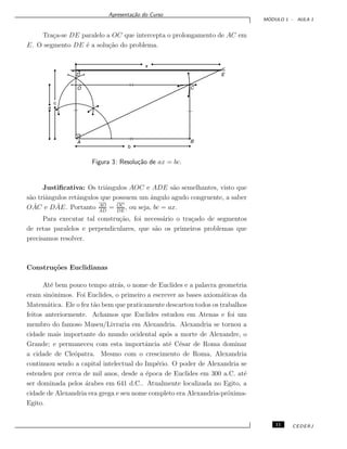 Apresenta¸c˜ao do Curso
M ´ODULO 1 - AULA 1
Tra¸ca-se DE paralelo a OC que intercepta o prolongamento de AC em
E. O segmento DE ´e a solu¸c˜ao do problema.
Figura 3: Resolu¸c˜ao de ax = bc.
Justiﬁcativa: Os triˆangulos AOC e ADE s˜ao semelhantes, visto que
s˜ao triˆangulos retˆangulos que possuem um ˆangulo agudo congruente, a saber
O ˆAC e D ˆAE. Portanto AO
AD
= OC
DE
, ou seja, bc = ax.
Para executar tal constru¸c˜ao, foi necess´ario o tra¸cado de segmentos
de retas paralelos e perpendiculares, que s˜ao os primeiros problemas que
precisamos resolver.
Constru¸c˜oes Euclidianas
At´e bem pouco tempo atr´as, o nome de Euclides e a palavra geometria
eram sinˆonimos. Foi Euclides, o primeiro a escrever as bases axiom´aticas da
Matem´atica. Ele o fez t˜ao bem que praticamente descartou todos os trabalhos
feitos anteriormente. Achamos que Euclides estudou em Atenas e foi um
membro do famoso Museu/Livraria em Alexandria. Alexandria se tornou a
cidade mais importante do mundo ocidental ap´os a morte de Alexandre, o
Grande; e permaneceu com esta importˆancia at´e C´esar de Roma dominar
a cidade de Cle´opatra. Mesmo com o crescimento de Roma, Alexandria
continuou sendo a capital intelectual do Imp´erio. O poder de Alexandria se
estendeu por cerca de mil anos, desde a ´epoca de Euclides em 300 a.C. at´e
ser dominada pelos ´arabes em 641 d.C.. Atualmente localizada no Egito, a
cidade de Alexandria era grega e seu nome completo era Alexandria-pr´oxima-
Egito.
11 CEDERJ
 
