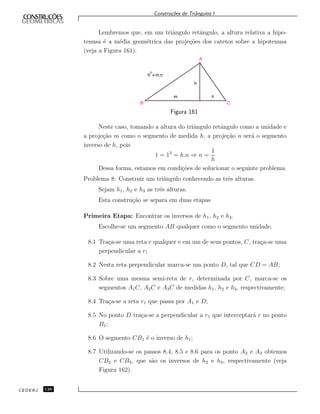 Constru¸c˜oes de Triˆangulos I
Lembremos que, em um triˆangulo retˆangulo, a altura relativa a hipo-
tenusa ´e a m´edia geom´etrica das proje¸c˜oes dos catetos sobre a hipotenusa
(veja a Figura 161).
C
A
B
h =m.n
2
m
h
n
Figura 161
Neste caso, tomando a altura do triˆangulo retˆangulo como a unidade e
a proje¸c˜ao m como o segmento de medida h, a proje¸c˜ao n ser´a o segmento
inverso de h, pois
1 = 12
= h.n ⇒ n =
1
h
Dessa forma, estamos em condi¸c˜oes de solucionar o seguinte problema.
Problema 8: Construir um triˆangulo conhecendo as trˆes alturas.
Sejam h1, h2 e h3 as trˆes alturas.
Esta constru¸c˜ao se separa em duas etapas
Primeira Etapa: Encontrar os inversos de h1, h2 e h3.
Escolhe-se um segmento AB qualquer como o segmento unidade.
8.1 Tra¸ca-se uma reta r qualquer e em um de seus pontos, C, tra¸ca-se uma
perpendicular a r;
8.2 Nesta reta perpendicular marca-se um ponto D, tal que CD = AB;
8.3 Sobre uma mesma semi-reta de r, determinada por C, marca-se os
segmentos A1C, A2C e A3C de medidas h1, h2 e h3, respectivamente;
8.4 Tra¸ca-se a reta r1 que passa por A1 e D;
8.5 No ponto D tra¸ca-se a perpendicular a r1 que interceptar´a r no ponto
B1;
8.6 O segmento CB1 ´e o inverso de h1;
8.7 Utilizando-se os passos 8.4, 8.5 e 8.6 para os ponto A2 e A3 obtemos
CB2 e CB3, que s˜ao os inversos de h2 e h3, respectivamente (veja
Figura 162).
CEDERJ 128
 