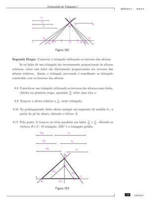 Constru¸c˜oes de Triˆangulos I
M ´ODULO 1 - AULA 9
h1
h2
h3
A B
B1
B2B3C
A3
A2
A1r
D
Figura 162
Segunda Etapa: Construir o triˆangulo utilizando os inversos das alturas.
Se os lados de um triˆangulo s˜ao inversamente proporcionais `as alturas
relativas, ent˜ao tais lados s˜ao diretamente proporcionais aos inversos das
alturas relativas. Assim, o triˆangulo procurado ´e semelhante ao triˆangulo
constru´ıdo com os inversos das alturas.
8.8 Constr´oi-se um triˆangulo utilizando os inversos das alturas como lados,
obtidos na primeira etapa, apoiando 1
h1
sobre uma reta s;
8.9 Tra¸ca-se a altura relativa a 1
h1
, neste triˆangulo;
8.10 No prolongamento desta altura marque um segmento de medida h1, a
partir do p´e da altura, obtendo o v´ertice A;
8.11 Pelo ponto A tra¸ca-se as retas paralelas aos lados 1
h2
e 1
h3
, obtendo os
v´ertices B e C. O triˆangulo ABC ´e o triˆangulo pedido.
1/h2
1/h3
1/h1
h2
h3
h1
1/h2
1/h3
B
Cs
1/h1
A
Figura 163
129 CEDERJ
 