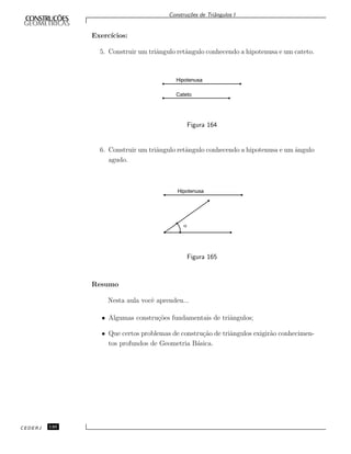 Constru¸c˜oes de Triˆangulos I
Exerc´ıcios:
5. Construir um triˆangulo retˆangulo conhecendo a hipotenusa e um cateto.
Hipotenusa
Cateto
Figura 164
6. Construir um triˆangulo retˆangulo conhecendo a hipotenusa e um ˆangulo
agudo.
Hipotenusa
a
Figura 165
Resumo
Nesta aula vocˆe aprendeu...
• Algumas constru¸c˜oes fundamentais de triˆangulos;
• Que certos problemas de constru¸c˜ao de triˆangulos exigir˜ao conhecimen-
tos profundos de Geometria B´asica.
CEDERJ 130
 