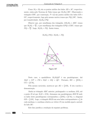 Constru¸c˜oes de Triˆangulos II
Como M3 e M2 s˜ao os pontos m´edios dos lados AB e AC, respectiva-
mente, ent˜ao pelo Teorema de Tales temos que M3M2//BC. Observando o
triˆangulo GBC, por constru¸c˜ao, P e Q s˜ao pontos m´edios dos lados GB e
GC, respectivamente, logo pelo mesmo motivo temos que PQ//BC. Assim,
por transitividade, M2M2//PQ.
Observe que, por semelhan¸ca dos triˆangulos AM3M2 e ABC, temos
que M3M2 = BC
2
, e por semelhan¸ca dos triˆangulos GPQ e GBC, temos que
PQ = BC
2
. Logo, M2M3 = PQ. Assim temos,
M3M2//PQ e M3M2 = PQ.
M3 M2
M1B C
A
G
P Q
Figura 167
Neste caso, o quadril´atero M3M2QP ´e um paralelogramo, da´ı
M2G = GP = PB e M3G = GQ = QC. Portanto, BG = 2
3
BM2 e
CG = 2
3
CM3.
Pelo mesmo racioc´ınio, mostra-se que AG = 2
3
AM1. E isto conclui a
demonstra¸c˜ao.
Ainda no triˆangulo ABC anterior, prolongando o a mediana AM1 at´e
o ponto R tal que M1R = GM1, formamos um paralelogramo BGCR onde
os lados deste paralelogramo correspondem a 2
3
BM2 e 2
3
CM3 e a diagonal
GR = 2
3
AM1. Logo, o triˆangulo BGR tem seus lados correspondentes a 2
3
de
cada mediana e a mediana relativa ao v´ertice B tem medida igual a metade
do lado BC.
Este fato justiﬁca a resolu¸c˜ao do seguinte problema.
CEDERJ 132
 