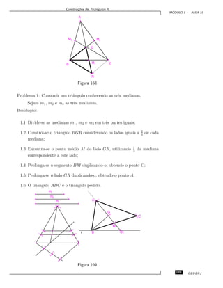 Constru¸c˜oes de Triˆangulos II
M ´ODULO 1 - AULA 10
M3 M2
A
M1B C
G
R
Figura 168
Problema 1: Construir um triˆangulo conhecendo as trˆes medianas.
Sejam m1, m2 e m3 as trˆes medianas.
Resolu¸c˜ao:
1.1 Divide-se as medianas m1, m2 e m3 em trˆes partes iguais;
1.2 Constr´oi-se o triˆangulo BGR considerando os lados iguais a 2
3
de cada
mediana;
1.3 Encontra-se o ponto m´edio M do lado GR, utilizando 1
3
da mediana
correspondente a este lado;
1.4 Prolonga-se o segmento BM duplicando-o, obtendo o ponto C;
1.5 Prolonga-se o lado GR duplicando-o, obtendo o ponto A;
1.6 O triˆangulo ABC ´e o triˆangulo pedido.
m1
m2
m3
A
G
C
M
RBr
Figura 169
133 CEDERJ
 