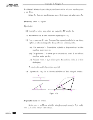 Constru¸c˜oes de Triˆangulos II
Problema 2: Construir um triˆangulo sendo dados dois lados e o ˆangulo oposto
a um deles.
Sejam L1, L2 e α o ˆangulo oposto a L1. Neste caso, α ´e adjacente a L2.
Primeiro caso: α ´e agudo.
Resolu¸c˜ao:
2.1 Constr´oi-se sobre uma reta r um segmento AB igual a L2;
2.2 Na extremidade A constr´oi-se um ˆangulo igual a α;
2.3 Com centro em B e raio L1 constr´oi-se uma circunferˆencia que inter-
ceptar´a o lado em um ponto, dois pontos ou nenhum ponto;
(a) Dois pontos se L1 ´e maior que a distˆancia do ponto B ao lado do
ˆangulo e menor que L2;
(b) Um ponto se L1 ´e maior que a distˆancia do ponto B ao lado do
ˆangulo e maior que L2;
(c) Nenhum ponto se L1 ´e menor que a distˆancia do ponto B ao lado
do ˆangulo;
A constru¸c˜ao aqui feita est´a no caso (a).
2.4 Os pontos C1 e C2 s˜ao os terceiros v´ertices das duas solu¸c˜oes obtidas.
L1
L2
a
r A B
C2
C1
Figura 170
Segundo caso: α ´e obtuso.
Neste caso, o problema admitir´a solu¸c˜ao somente quando L1 ´e maior
que L2 e assim, sempre ter´a solu¸c˜ao.
CEDERJ 134
 