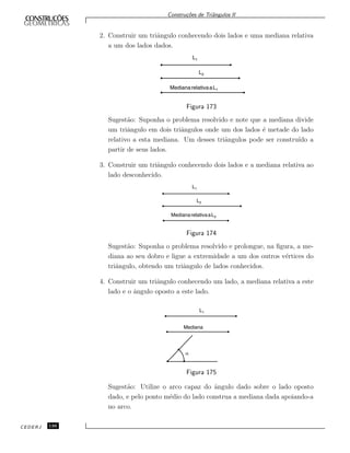 Constru¸c˜oes de Triˆangulos II
2. Construir um triˆangulo conhecendo dois lados e uma mediana relativa
a um dos lados dados.
MedianarelativaaL1
L1
L2
Figura 173
Sugest˜ao: Suponha o problema resolvido e note que a mediana divide
um triˆangulo em dois triˆangulos onde um dos lados ´e metade do lado
relativo a esta mediana. Um desses triˆangulos pode ser constru´ıdo a
partir de seus lados.
3. Construir um triˆangulo conhecendo dois lados e a mediana relativa ao
lado desconhecido.
MedianarelativaaL3
L1
L2
Figura 174
Sugest˜ao: Suponha o problema resolvido e prolongue, na ﬁgura, a me-
diana ao seu dobro e ligue a extremidade a um dos outros v´ertices do
triˆangulo, obtendo um triˆangulo de lados conhecidos.
4. Construir um triˆangulo conhecendo um lado, a mediana relativa a este
lado e o ˆangulo oposto a este lado.
Mediana
L1
a
Figura 175
Sugest˜ao: Utilize o arco capaz do ˆangulo dado sobre o lado oposto
dado, e pelo ponto m´edio do lado construa a mediana dada apoiando-a
no arco.
CEDERJ 136
 