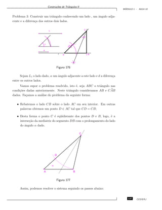 Constru¸c˜oes de Triˆangulos II
M ´ODULO 1 - AULA 10
Problema 3: Construir um triˆangulo conhecendo um lado , um ˆangulo adja-
cente e a diferen¸ca dos outros dois lados.
L
a
d
D
B
C
Ar
Figura 176
Sejam L1 o lado dado, α um ˆangulo adjacente a este lado e d a diferen¸ca
entre os outros lados.
Vamos supor o problema resolvido, isto ´e, seja ABC o triˆangulo nas
condi¸c˜oes dadas anteriormente. Neste triˆangulo consideramos AB e CAB
dados. Fa¸camos a an´alise do problema da seguinte forma:
• Rebatemos o lado CB sobre o lado AC em seu interior. Em outras
palavras obtemos um ponto D ∈ AC tal que CD = CB;
• Desta forma o ponto C ´e eq¨uidistante dos pontos D e B, logo, ´e a
interse¸c˜ao da mediatriz do segmento DB com o prolongamento do lado
do ˆangulo α dado.
C
B
D
A
a
Figura 177
Assim, podemos resolver o sistema seguindo os passos abaixo:
137 CEDERJ
 