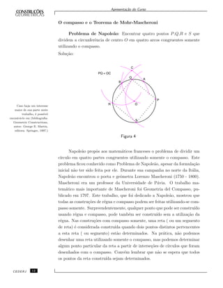 Apresenta¸c˜ao do Curso
O compasso e o Teorema de Mohr-Mascheroni
Problema de Napole˜ao: Encontrar quatro pontos P,Q,R e S que
dividem a circunferˆencia de centro O em quatro arcos congruentes somente
utilizando o compasso.
Solu¸c˜ao:
Figura 4
Caso haja um interesse
maior de sua parte neste
trabalho, ´e poss´ıvel
encontr´a-lo em (bibliograﬁa:
Geometric Constructions,
autor: George E. Martin,
editora: Springer, 1997.)
Napole˜ao propˆos aos matem´aticos franceses o problema de dividir um
c´ırculo em quatro partes congruentes utilizando somente o compasso. Este
problema ﬁcou conhecido como Problema de Napole˜ao, apesar da formula¸c˜ao
inicial n˜ao ter sido feita por ele. Durante sua campanha no norte da It´alia,
Napole˜ao encontrou o poeta e geˆometra Lorenzo Mascheroni (1750 - 1800).
Mascheroni era um professor da Universidade de P´avia. O trabalho ma-
tem´atico mais importante de Mascheroni foi Geometria del Compasso, pu-
blicado em 1797. Este trabalho, que foi dedicado a Napole˜ao, mostrou que
todas as constru¸c˜oes de r´egua e compasso podem ser feitas utilizando-se com-
passo somente. Surpreendentemente, qualquer ponto que pode ser constru´ıdo
usando r´egua e compasso, pode tamb´em ser constru´ıdo sem a utiliza¸c˜ao da
r´egua. Nas constru¸c˜oes com compasso somente, uma reta ( ou um segmento
de reta) ´e considerada constru´ıda quando dois pontos distintos pertencentes
a esta reta ( ou segmento) est˜ao determinados. Na pr´atica, n˜ao podemos
desenhar uma reta utilizando somente o compasso, mas podemos determinar
algum ponto particular da reta a partir de interse¸c˜oes de c´ırculos que foram
desenhados com o compasso. Conv´em lembrar que n˜ao se espera que todos
os pontos da reta constru´ıda sejam determinados.
CEDERJ 12
 