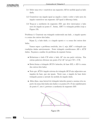 Constru¸c˜oes de Triˆangulos II
3.1 Sobre uma reta r constr´oi-se um segmento AB de medida igual ao lado
dado;
3.2 Constr´oi-se um ˆangulo igual ao ˆangulo α dado e sobre o lado novo do
ˆangulo constr´oi-se um segmento AD igual `a diferen¸ca dada;
3.3 Tra¸ca-se a mediatriz do segmento DB, que deve interceptar o lado
novo do ˆangulo no ponto C. Assim, ABC ´e o triˆangulo pedido (veja a
Figura 176.
Problema 4: Construir um triˆangulo conhecendo um lado , o ˆangulo oposto
e a soma dos outros dois lados.
Sejam L1 o lado dado, α o ˆangulo oposto e s a soma dos outros dois
lados.
Vamos supor o problema resolvido, isto ´e, seja ABC o triˆangulo nas
condi¸c˜oes dadas anteriormente. Neste triˆangulo consideramos AB e ACB
dados. Fa¸camos a an´alise do problema da seguinte forma:
• Rebatemos o lado CB sobre o lado AC em sua parte externa. Em
outras palavras obtemos um ponto D ∈ AC tal que CD = CB;
• Desta forma o triˆangulo BCD ´e is´osceles, de base BD, e AD ´e a soma
dos outros dois lados;
• Note que ACB ´e ˆangulo externo do triˆangulo BCD n˜ao adjacentes aos
ˆangulos da base, que s˜ao iguais. Neste caso, o ˆangulo da base deste
triˆangulo possui a metade da medida do ˆangulo dado;
• Al´em disso, uma lateral do triˆangulo is´osceles possui a mesma reta su-
porte da soma dois lados n˜ao dados e os pontos B e D s˜ao eq¨uidistantes
do ponto C, isto ´e, pertence a mediatriz do segmento BD.
A C
a a
2 D
B
Figura 178
CEDERJ 138
 