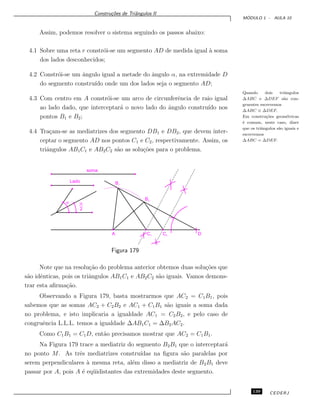 Constru¸c˜oes de Triˆangulos II
M ´ODULO 1 - AULA 10
Assim, podemos resolver o sistema seguindo os passos abaixo:
4.1 Sobre uma reta r constr´oi-se um segmento AD de medida igual `a soma
dos lados desconhecidos;
Quando dois triˆangulos
∆ABC e ∆DEF s˜ao con-
gruentes escrevemos
∆ABC ≡ ∆DEF.
Em constru¸c˜oes geom´etricas
´e comum, neste caso, dizer
que os triˆangulos s˜ao iguais e
escrevemos
∆ABC = ∆DEF.
4.2 Constr´oi-se um ˆangulo igual a metade do ˆangulo α, na extremidade D
do segmento constru´ıdo onde um dos lados seja o segmento AD;
4.3 Com centro em A constr´oi-se um arco de circunferˆencia de raio igual
ao lado dado, que interceptar´a o novo lado do ˆangulo constru´ıdo nos
pontos B1 e B2;
4.4 Tra¸cam-se as mediatrizes dos segmento DB1 e DB2, que devem inter-
ceptar o segmento AD nos pontos C1 e C2, respectivamente. Assim, os
triˆangulos AB1C1 e AB2C2 s˜ao as solu¸c˜oes para o problema.
soma
Lado
a
2
a
DC2C1A
B1
B2
Figura 179
Note que na resolu¸c˜ao do problema anterior obtemos duas solu¸c˜oes que
s˜ao idˆenticas, pois os triˆangulos AB1C1 e AB2C2 s˜ao iguais. Vamos demons-
trar esta aﬁrma¸c˜ao.
Observando a Figura 179, basta mostrarmos que AC2 = C1B1, pois
sabemos que as somas AC2 + C2B2 e AC1 + C1B1 s˜ao iguais a soma dada
no problema, e isto implicaria a igualdade AC1 = C2B2, e pelo caso de
congruˆencia L.L.L. temos a igualdade ∆AB1C1 = ∆B2AC2.
Como C1B1 = C1D, ent˜ao precisamos mostrar que AC2 = C1B1.
Na Figura 179 trace a mediatriz do segmento B2B1 que o interceptar´a
no ponto M. As trˆes mediatrizes constru´ıdas na ﬁgura s˜ao paralelas por
serem perpendiculares `a mesma reta, al´em disso a mediatriz de B2B1 deve
passar por A, pois A ´e eq¨uidistantes das extremidades deste segmento.
139 CEDERJ
 
