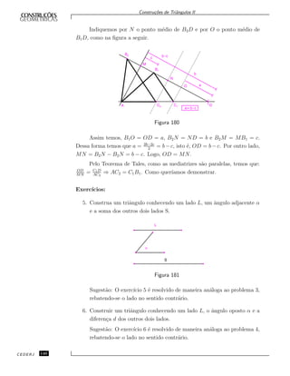 Constru¸c˜oes de Triˆangulos II
Indiquemos por N o ponto m´edio de B2D e por O o ponto m´edio de
B1D, como na ﬁgura a seguir.
A C2 C1
a= b-c
D
O a
b
b-c
B1
M
N
B2
c
Figura 180
Assim temos, B1O = OD = a, B2N = ND = b e B2M = MB1 = c.
Dessa forma temos que a = 2b−2c
2
= b−c, isto ´e, OD = b−c. Por outro lado,
MN = B2N − B2N = b − c. Logo, OD = MN.
Pelo Teorema de Tales, como as mediatrizes s˜ao paralelas, temos que:
OD
MN
= C1D
AC2
⇒ AC2 = C1B1. Como quer´ıamos demonstrar.
Exerc´ıcios:
5. Construa um triˆangulo conhecendo um lado L, um ˆangulo adjacente α
e a soma dos outros dois lados S.
a
S
L
Figura 181
Sugest˜ao: O exerc´ıcio 5 ´e resolvido de maneira an´aloga ao problema 3,
rebatendo-se o lado no sentido contr´ario.
6. Construir um triˆangulo conhecendo um lado L, o ˆangulo oposto α e a
diferen¸ca d dos outros dois lados.
Sugest˜ao: O exerc´ıcio 6 ´e resolvido de maneira an´aloga ao problema 4,
rebatendo-se o lado no sentido contr´ario.
CEDERJ 140
 