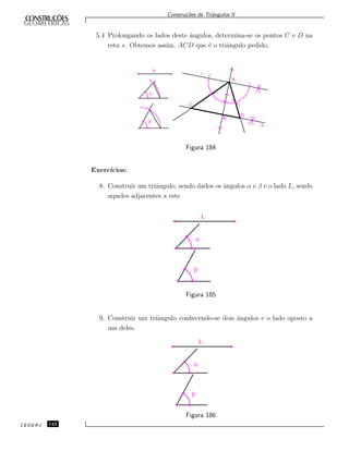 Constru¸c˜oes de Triˆangulos II
5.4 Prolongando os lados deste ˆangulos, determina-se os pontos C e D na
reta s. Obtemos assim, ACD que ´e o triˆangulo pedido.
a
b
A
r
C
B
D
s
h
Figura 184
Exerc´ıcios:
8. Construir um triˆangulo, sendo dados os ˆangulos α e β e o lado L, sendo
aqueles adjacentes a este.
a
L
b
Figura 185
9. Construir um triˆangulo conhecendo-se dois ˆangulos e o lado oposto a
um deles.
L
a
b
Figura 186
CEDERJ 142
 