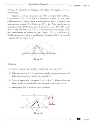 Constru¸c˜oes de Triˆangulos II
M ´ODULO 1 - AULA 10
Problema 6: Construir um triˆangulo sendo dados dois ˆangulos α e β e o
per´ımetro 2p.
Supondo o problema resolvido, seja ABC a solu¸c˜ao deste problema.
Consideramos CAB = α e CBA = β. Rebatendo os lados AC e BC para
o lado externo do triˆangulo sobre a reta suporte do lado AB obtemos, res-
pectivamente, os ponto E e F tais que EF = 2p. Note tamb´em que os
triˆangulos ECA e FCB s˜ao is´osceles de respectivas bases EC e FC. Al´em
disso, os ˆangulo CAB = α e CBA = β s˜ao seus respectivos ˆangulos exter-
nos, n˜ao-adjacente aos ˆangulos da base. Assim, CEA = α
2
e CFB = β
2
.
Tamb´em temos que o ponto A ´e eq¨uidistante dos pontos E e C e o ponto B
´e eq¨uidistante dos pontos C e F.
a
2
a
2
a b
b
2
b
2
A
C
E FB
Figura 187
Resolu¸c˜ao:
6.1 Trace o segmento EF igual ao per´ımetro 2p sobre uma reta r;
6.2 Pelas extremidade E e F construa as metades dos ˆangulos dados. Os
lados destes ˆangulos se encontrar˜ao no ponto C;
6.3 Trace as mediatrizes dos pontos E e C, e F e C. Estas mediatrizes
interceptar˜ao o segmento EF, respectivamente, nos pontos A e B;
6.4 O triˆangulo ABC ´e a solu¸c˜ao para o problema.
FBAE
r
C
2p
Figura 188
143 CEDERJ
 