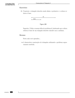 Constru¸c˜oes de Triˆangulos II
Exerc´ıcios:
10. Construir o triˆangulo is´osceles sendo dados o per´ımetro e a altura re-
lativa `a base.
2p
altura
Figura 189
Sugest˜ao: Utilize a mesma id´eia do problema 6, lembrando que a altura
relativa `a base de um triˆangulo is´osceles coincide com a mediana.
Resumo
Nesta aula vocˆe aprendeu...
• A desenvolver constru¸c˜oes de triˆangulos utilizando o problema supos-
tamente resolvido.
CEDERJ 144
 