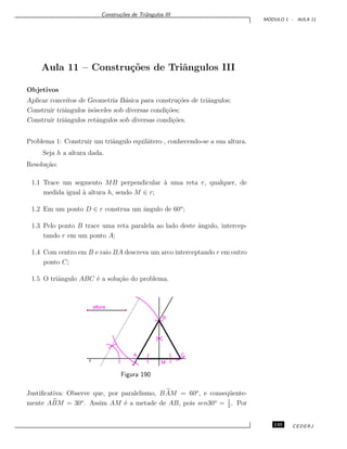 Constru¸c˜oes de Triˆangulos III
M ´ODULO 1 - AULA 11
Aula 11 – Constru¸c˜oes de Triˆangulos III
Objetivos
Aplicar conceitos de Geometria B´asica para constru¸c˜oes de triˆangulos;
Construir triˆangulos is´osceles sob diversas condi¸c˜oes;
Construir triˆangulos retˆangulos sob diversas condi¸c˜oes.
Problema 1: Construir um triˆangulo equil´atero , conhecendo-se a sua altura.
Seja h a altura dada.
Resolu¸c˜ao:
1.1 Trace um segmento MB perpendicular `a uma reta r, qualquer, de
medida igual `a altura h, sendo M ∈ r;
1.2 Em um ponto D ∈ r construa um ˆangulo de 60o
;
1.3 Pelo ponto B trace uma reta paralela ao lado deste ˆangulo, intercep-
tando r em um ponto A;
1.4 Com centro em B e raio BA descreva um arco interceptando r em outro
ponto C;
1.5 O triˆangulo ABC ´e a solu¸c˜ao do problema.
altura
r
A C
M
B
Figura 190
Justiﬁcativa: Observe que, por paralelismo, BAM = 60o
, e conseq¨uente-
mente ABM = 30o
. Assim AM ´e a metade de AB, pois sen30o
= 1
2
. Por
145 CEDERJ
 