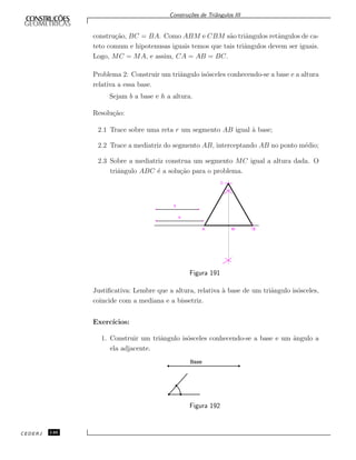 Constru¸c˜oes de Triˆangulos III
constru¸c˜ao, BC = BA. Como ABM e CBM s˜ao triˆangulos retˆangulos de ca-
teto comum e hipotenusas iguais temos que tais triˆangulos devem ser iguais.
Logo, MC = MA, e assim, CA = AB = BC.
Problema 2: Construir um triˆangulo is´osceles conhecendo-se a base e a altura
relativa a essa base.
Sejam b a base e h a altura.
Resolu¸c˜ao:
2.1 Trace sobre uma reta r um segmento AB igual `a base;
2.2 Trace a mediatriz do segmento AB, interceptando AB no ponto m´edio;
2.3 Sobre a mediatriz construa um segmento MC igual a altura dada. O
triˆangulo ABC ´e a solu¸c˜ao para o problema.
C
A M B
h
b
Figura 191
Justiﬁcativa: Lembre que a altura, relativa `a base de um triˆangulo is´osceles,
coincide com a mediana e a bissetriz.
Exerc´ıcios:
1. Construir um triˆangulo is´osceles conhecendo-se a base e um ˆangulo a
ela adjacente.
Base
Figura 192
CEDERJ 146
 