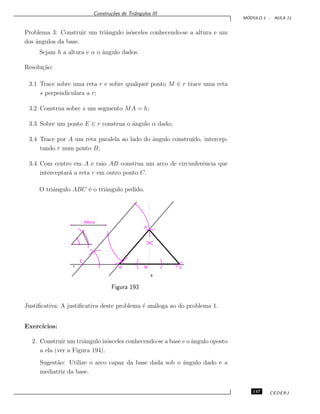 Constru¸c˜oes de Triˆangulos III
M ´ODULO 1 - AULA 11
Problema 3: Construir um triˆangulo is´osceles conhecendo-se a altura e um
dos ˆangulos da base.
Sejam h a altura e α o ˆangulo dados.
Resolu¸c˜ao:
3.1 Trace sobre uma reta r e sobre qualquer ponto M ∈ r trace uma reta
s perpendiculara a r;
3.2 Construa sobre s um segmento MA = h;
3.3 Sobre um ponto E ∈ r construa o ˆangulo α dado;
3.4 Trace por A um reta paralela ao lado do ˆangulo constru´ıdo, intercep-
tando r num ponto B;
3.4 Com centro em A e raio AB construa um arco de circunferˆencia que
interceptar´a a reta r em outro ponto C.
O triˆangulo ABC ´e o triˆangulo pedido.
E
r B M C
s
A
Altura
Figura 193
Justiﬁcativa: A justiﬁcativa deste problema ´e an´aloga ao do problema 1.
Exerc´ıcios:
2. Construir um triˆangulo is´osceles conhecendo-se a base e o ˆangulo oposto
a ela (ver a Figura 194).
Sugest˜ao: Utilize o arco capaz da base dada sob o ˆangulo dado e a
mediatriz da base.
147 CEDERJ
 