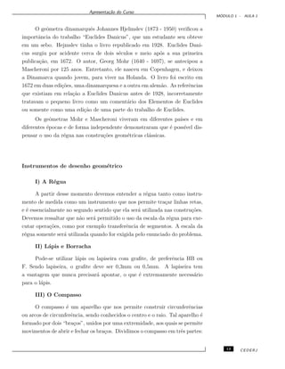Apresenta¸c˜ao do Curso
M ´ODULO 1 - AULA 1
O geˆometra dinamarquˆes Johannes Hjelmslev (1873 - 1950) veriﬁcou a
importˆancia do trabalho “Euclides Danicus”, que um estudante seu obteve
em um sebo. Hejmslev tinha o livro republicado em 1928. Euclides Dani-
cus surgiu por acidente cerca de dois s´eculos e meio ap´os a sua primeira
publica¸c˜ao, em 1672. O autor, Georg Mohr (1640 - 1697), se antecipou a
Mascheroni por 125 anos. Entretanto, ele nasceu em Copenhagen, e deixou
a Dinamarca quando jovem, para viver na Holanda. O livro foi escrito em
1672 em duas edi¸c˜oes, uma dinamarquesa e a outra em alem˜ao. As referˆencias
que existiam em rela¸c˜ao a Euclides Danicus antes de 1928, incorretamente
tratavam o pequeno livro como um coment´ario dos Elementos de Euclides
ou somente como uma edi¸c˜ao de uma parte do trabalho de Euclides.
Os geˆometras Mohr e Mascheroni viveram em diferentes pa´ıses e em
diferentes ´epocas e de forma independente demonstraram que ´e poss´ıvel dis-
pensar o uso da r´egua nas constru¸c˜oes geom´etricas cl´assicas.
Instrumentos de desenho geom´etrico
I) A R´egua
A partir desse momento devemos entender a r´egua tanto como instru-
mento de medida como um instrumento que nos permite tra¸car linhas retas,
e ´e essencialmente no segundo sentido que ela ser´a utilizada nas constru¸c˜oes.
Devemos ressaltar que n˜ao ser´a permitido o uso da escala da r´egua para exe-
cutar opera¸c˜oes, como por exemplo transferˆencia de segmentos. A escala da
r´egua somente ser´a utilizada quando for exigida pelo enunciado do problema.
II) L´apis e Borracha
Pode-se utilizar l´apis ou lapiseira com graﬁte, de preferˆencia HB ou
F. Sendo lapiseira, o graﬁte deve ser 0,3mm ou 0,5mm. A lapiseira tem
a vantagem que nunca precisar´a apontar, o que ´e extremamente necess´ario
para o l´apis.
III) O Compasso
O compasso ´e um aparelho que nos permite construir circunferˆencias
ou arcos de circunferˆencia, sendo conhecidos o centro e o raio. Tal aparelho ´e
formado por dois “bra¸cos”, unidos por uma extremidade, aos quais se permite
movimentos de abrir e fechar os bra¸cos. Dividimos o compasso em trˆes partes:
13 CEDERJ
 