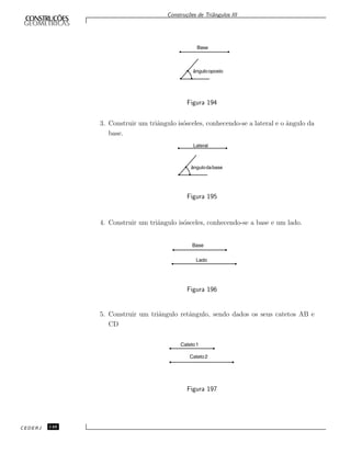 Constru¸c˜oes de Triˆangulos III
ângulooposto
Base
Figura 194
3. Construir um triˆangulo is´osceles, conhecendo-se a lateral e o ˆangulo da
base.
ângulodabase
Lateral
Figura 195
4. Construir um triˆangulo is´osceles, conhecendo-se a base e um lado.
Base
Lado
Figura 196
5. Construir um triˆangulo retˆangulo, sendo dados os seus catetos AB e
CD
Cateto1
Cateto2
Figura 197
CEDERJ 148
 