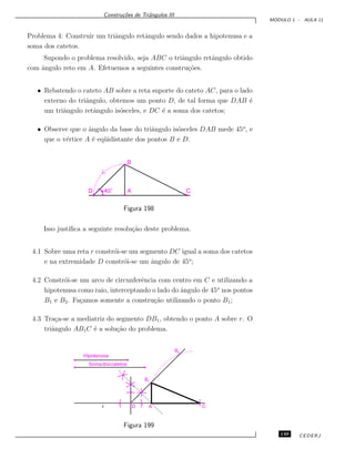 Constru¸c˜oes de Triˆangulos III
M ´ODULO 1 - AULA 11
Problema 4: Construir um triˆangulo retˆangulo sendo dados a hipotenusa e a
soma dos catetos.
Supondo o problema resolvido, seja ABC o triˆangulo retˆangulo obtido
com ˆangulo reto em A. Efetuemos a seguintes constru¸c˜oes.
• Rebatendo o cateto AB sobre a reta suporte do cateto AC, para o lado
externo do triˆangulo, obtemos um ponto D, de tal forma que DAB ´e
um triˆangulo retˆangulo is´osceles, e DC ´e a soma dos catetos;
• Observe que o ˆangulo da base do triˆangulo is´osceles DAB mede 45o
, e
que o v´ertice A ´e eq¨uidistante dos pontos B e D.
45o
A C
B
D
Figura 198
Isso justiﬁca a seguinte resolu¸c˜ao deste problema.
4.1 Sobre uma reta r constr´oi-se um segmento DC igual a soma dos catetos
e na extremidade D constr´oi-se um ˆangulo de 45o
;
4.2 Constr´oi-se um arco de circunferˆencia com centro em C e utilizando a
hipotenusa como raio, interceptando o lado do ˆangulo de 45o
nos pontos
B1 e B2. Fa¸camos somente a constru¸c˜ao utilizando o ponto B1;
4.3 Tra¸ca-se a mediatriz do segmento DB1, obtendo o ponto A sobre r. O
triˆangulo AB1C ´e a solu¸c˜ao do problema.
Hipotenusa
Somadoscatetos
AD C
B1
B2
r
Figura 199
149 CEDERJ
 