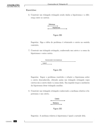 Constru¸c˜oes de Triˆangulos III
Exerc´ıcios:
6. Construir um triˆangulo retˆangulo sendo dados a hipotenusa e a dife-
ren¸ca entre os catetos.
Diferença
Hipotenusa
Figura 200
Sugest˜ao: Siga a id´eia do problema 4 rebatendo o cateto no sentido
contr´ario.
7. Construir um triˆangulo retˆangulo, conhecendo um cateto e a soma da
hipotenusa e outro cateto.
Somadocateto1comahipotenusa
Cateto2
Figura 201
Sugest˜ao: Supor o problema resolvido e rebater a hipotenusa sobre
o cateto desconhecido, obtendo assim um triˆangulo retˆangulo cujos
catetos s˜ao o cateto dado e a soma dada. Em seguida tra¸car a mediatriz
da hipotenusa desse triˆangulo auxiliar.
8. Construir um triˆangulo retˆangulo conhecendo a mediana relativa `a hi-
potenusa e um cateto.
Cateto
Mediana
Figura 202
Sugest˜ao: A mediana relativa `a hipotenusa ´e igual a metade dela.
CEDERJ 150
 