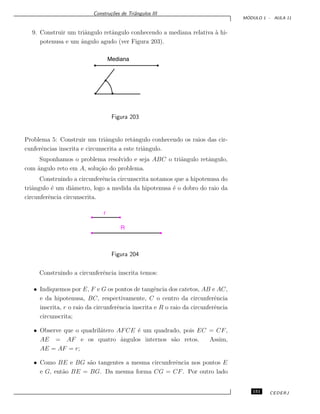 Constru¸c˜oes de Triˆangulos III
M ´ODULO 1 - AULA 11
9. Construir um triˆangulo retˆangulo conhecendo a mediana relativa `a hi-
potenusa e um ˆangulo agudo (ver Figura 203).
Mediana
Figura 203
Problema 5: Construir um triˆangulo retˆangulo conhecendo os raios das cir-
cunferˆencias inscrita e circunscrita a este triˆangulo.
Suponhamos o problema resolvido e seja ABC o triˆangulo retˆangulo,
com ˆangulo reto em A, solu¸c˜ao do problema.
Construindo a circunferˆencia circunscrita notamos que a hipotenusa do
triˆangulo ´e um diˆametro, logo a medida da hipotenusa ´e o dobro do raio da
circunferˆencia circunscrita.
r
R
Figura 204
Construindo a circunferˆencia inscrita temos:
• Indiquemos por E, F e G os pontos de tangˆencia dos catetos, AB e AC,
e da hipotenusa, BC, respectivamente, C o centro da circunferˆencia
inscrita, r o raio da circunferˆencia inscrita e R o raio da circunferˆencia
circunscrita;
• Observe que o quadril´atero AFCE ´e um quadrado, pois EC = CF,
AE = AF e os quatro ˆangulos internos s˜ao retos. Assim,
AE = AF = r;
• Como BE e BG s˜ao tangentes a mesma circunferˆencia nos pontos E
e G, ent˜ao BE = BG. Da mesma forma CG = CF. Por outro lado
151 CEDERJ
 
