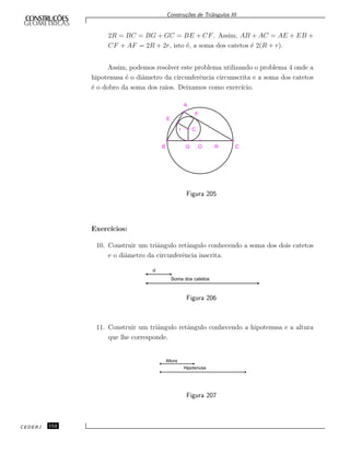Constru¸c˜oes de Triˆangulos III
2R = BC = BG + GC = BE + CF. Assim, AB + AC = AE + EB +
CF + AF = 2R + 2r, isto ´e, a soma dos catetos ´e 2(R + r).
Assim, podemos resolver este problema utilizando o problema 4 onde a
hipotenusa ´e o diˆametro da circunferˆencia circunscrita e a soma dos catetos
´e o dobro da soma dos raios. Deixamos como exerc´ıcio.
B G O R C
r C
F
E
A
Figura 205
Exerc´ıcios:
10. Construir um triˆangulo retˆangulo conhecendo a soma dos dois catetos
e o diˆametro da circunferˆencia inscrita.
d
Soma dos catetos
Figura 206
11. Construir um triˆangulo retˆangulo conhecendo a hipotenusa e a altura
que lhe corresponde.
Altura
Hipotenusa
Figura 207
CEDERJ 152
 