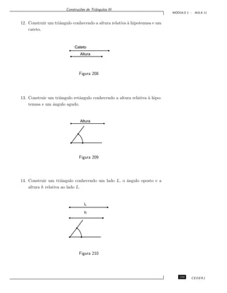 Constru¸c˜oes de Triˆangulos III
M ´ODULO 1 - AULA 11
12. Construir um triˆangulo conhecendo a altura relativa `a hipotenusa e um
cateto.
Cateto
Altura
Figura 208
13. Construir um triˆangulo retˆangulo conhecendo a altura relativa `a hipo-
tenusa e um ˆangulo agudo.
Altura
Figura 209
14. Construir um triˆangulo conhecendo um lado L, o ˆangulo oposto e a
altura h relativa ao lado L.
h
L
Figura 210
153 CEDERJ
 