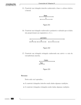 Constru¸c˜oes de Triˆangulos III
15. Construir um triˆangulo is´osceles conhecendo a base e a altura relativa
a lateral.
Base
h
Figura 211
16. Construir um triˆangulo conhecendo o per´ımetro e sabendo que os lados
s˜ao proporcionais aos segmentos a, b e c.
perímetro
a b c
Figura 212
17. Construir um triˆangulo retˆangulo conhecendo um cateto e o raio da
circunferˆencia inscrita.
Cateto
Raio
Figura 213
Resumo
Nesta aula vocˆe aprendeu...
• A construir triˆangulos is´osceles sendo dadas algumas condi¸c˜oes;
• A construir triˆangulos retˆangulos sendo dadas algumas condi¸c˜oes.
CEDERJ 154
 