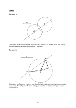 157
Aula 1
Exercício 1:
Com centro em A e raio de medida m achamos dois pontos B e C na reta, esses dois pontos
são os centros das circunferências pedidas (2 soluções ).
Exercício 2:
Com centro em B e raio m traçamos uma circunferência e achamos A1 e A2 pertencentes a r e
assim temos dois triângulos. De forma análoga, com centro em C e raio m traçamos outra
circunferência.
 