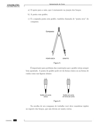 Apresenta¸c˜ao do Curso
a) O apoio para a m˜ao, que ´e exatamente na jun¸c˜ao dos bra¸cos;
b) A ponta com graﬁte;
c) E a segunda ponta sem graﬁte, tamb´em chamada de “ponta seca” do
compasso.
Figura 5
´E importante para perfei¸c˜ao das constru¸c˜oes que o graﬁte esteja sempre
bem apontado. A ponta do graﬁte pode ser da forma cˆonica ou na forma de
cunha como nas ﬁguras abaixo:
Figura 6
Na escolha de seu compasso de trabalho vocˆe deve considerar rigidez
no suporte dos bra¸cos, que n˜ao devem ser muito curtos.
CEDERJ 14
 