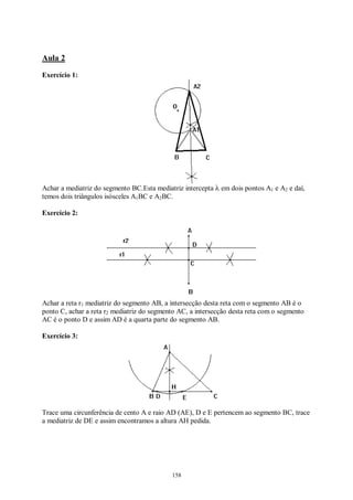 158
Aula 2
Exercício 1:
Achar a mediatriz do segmento BC.Esta mediatriz intercepta λ em dois pontos A1 e A2 e daí,
temos dois triângulos isósceles A1BC e A2BC.
Exercício 2:
Achar a reta r1 mediatriz do segmento AB, a intersecção desta reta com o segmento AB é o
ponto C, achar a reta r2 mediatriz do segmento AC, a intersecção desta reta com o segmento
AC é o ponto D e assim AD é a quarta parte do segmento AB.
Exercício 3:
Trace uma circunferência de cento A e raio AD (AE), D e E pertencem ao segmento BC, trace
a mediatriz de DE e assim encontramos a altura AH pedida.
 