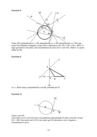159
Exercício 4:
Traçar AH1 perpendicular a r1, AH2 perpendicular a r2 e AH3 perpendicular a r3. Note que
temos três triângulos retângulos em que AB é a hipotenusa, daí CH1= CH2= CH3= AB/2. O
lugar geométrico será,então, uma circunferência de cento em C e raio CH1. Onde C é o ponto
médio de AB.
Exercício 5:
A ∈ r. Basta traçar a perpendicular a reta BC passando por D.
Exercício 6:
Trace a reta OA.
Com centro em A e raio OA trace a circunferência determinando B sobre a reta OA, tal que
OA = AB. Com centro em O e B e raio maior que OA determine a reta r tangente a
circunferência λ em A.
 