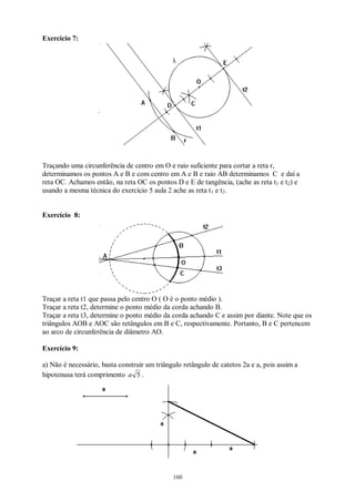 160
Exercício 7:
Traçando uma circunferência de centro em O e raio suficiente para cortar a reta r,
determinamos os pontos A e B e com centro em A e B e raio AB determinamos C e daí a
reta OC. Achamos então, na reta OC os pontos D e E de tangência, (ache as reta t1 e t2) e
usando a mesma técnica do exercício 5 aula 2 ache as reta t1 e t2.
Exercício 8:
Traçar a reta t1 que passa pelo centro O ( O é o ponto médio ).
Traçar a reta t2, determine o ponto médio da corda achando B.
Traçar a reta t3, determine o ponto médio da corda achando C e assim por diante. Note que os
triângulos AOB e AOC são retângulos em B e C, respectivamente. Portanto, B e C pertencem
ao arco de circunferência de diâmetro AO.
Exercício 9:
a) Não é necessário, basta construir um triângulo retângulo de catetos 2a e a, pois assim a
hipotenusa terá comprimento 5a .
 